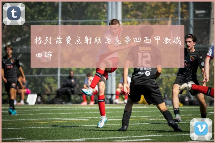格列兹曼点射助马竞争四西甲激战回眸