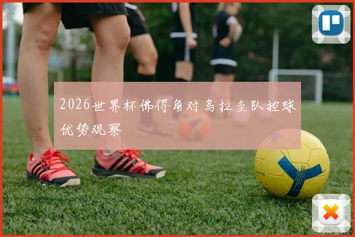 2026世界杯佛得角对乌拉圭队控球优势观察